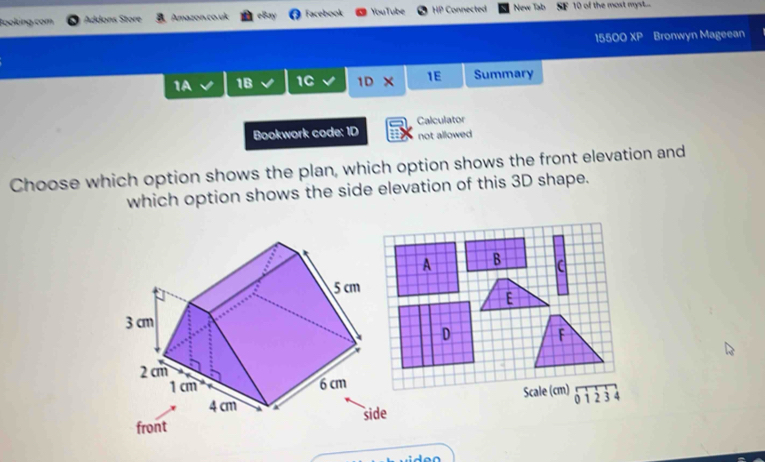 Booking.com Addons Store Amazon co uk eBay Facebook YouTube 18 Connected New Tab 10 of the most myst...
1550 )XP Bronwyn Mageean
1A 1B 1C 1DX 1E Summary
Bookwork code: 1D Calculator
not allowed
Choose which option shows the plan, which option shows the front elevation and
which option shows the side elevation of this 3D shape.
A C

Scale (cm) 0 1 2 3 4