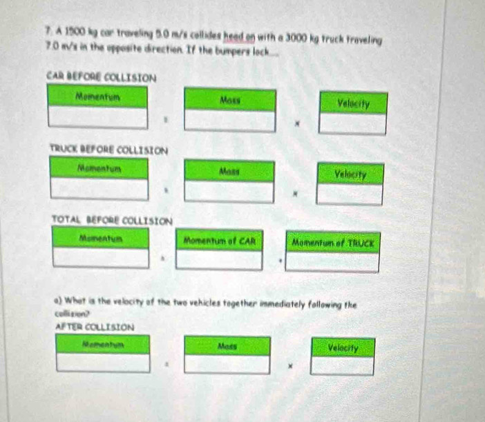 A 1500 kg car traveling 5.0 m/s collides head on with a 3000 kg truck traveling
7.0 m/s in the opposite direction. If the bumpers lock.... 
CAR BEFORE COLLISION 
Momentum Moss Velocity 
1 
x 
TRUCK BEFORE COLLISION 
Momentum Mass Velocity 
、 
TOTAL BEFORE COLLISION 
Momentum Momentum of CAR Momentum of TRUCK 
. 
a) What is the velocity of the two vehicles together immediately following the 
collision? 
AFTER COLLISION 
Mamentum Moss Velocity 
a 
×