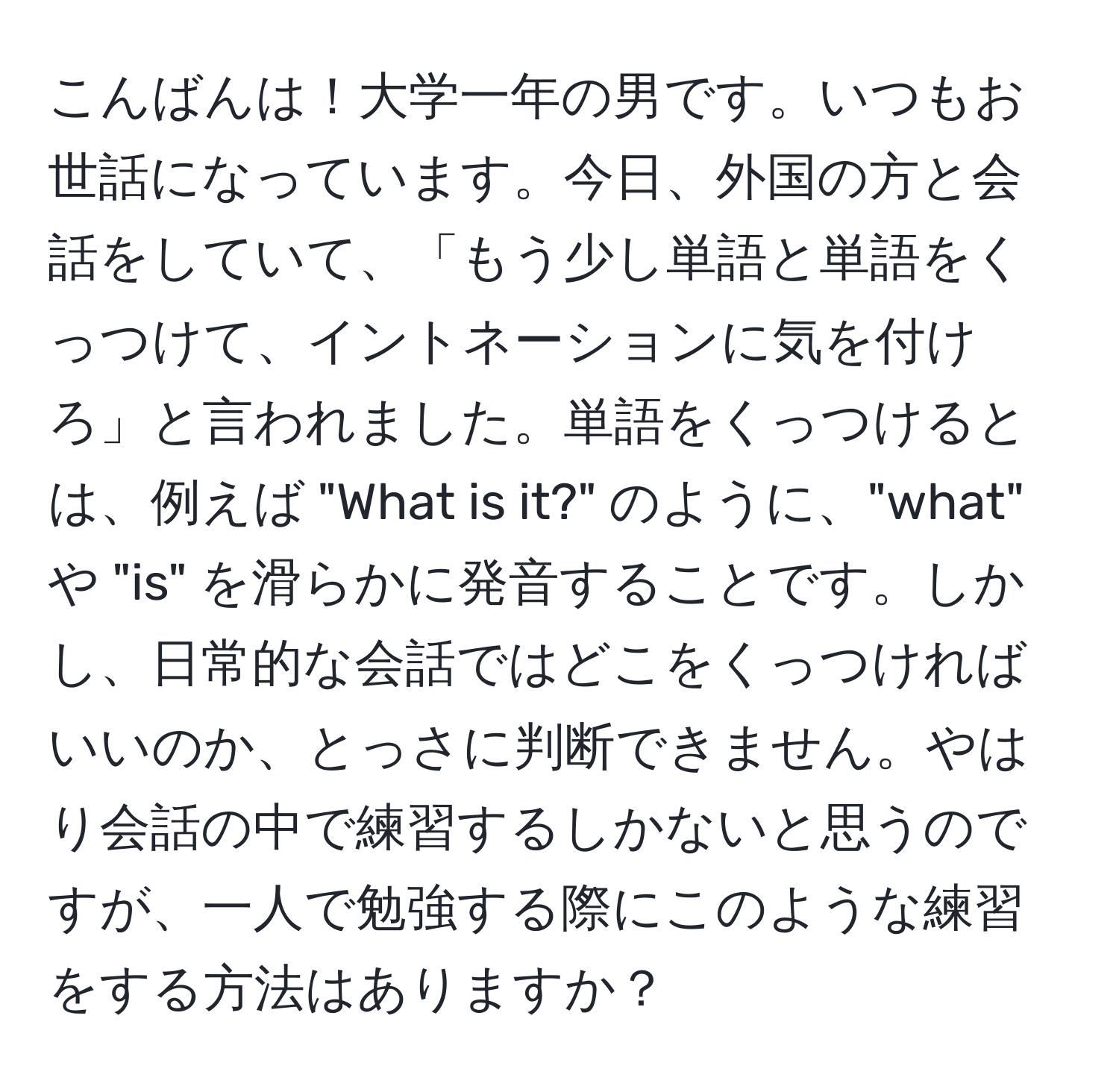 こんばんは！大学一年の男です。いつもお世話になっています。今日、外国の方と会話をしていて、「もう少し単語と単語をくっつけて、イントネーションに気を付けろ」と言われました。単語をくっつけるとは、例えば "What is it?" のように、"what" や "is" を滑らかに発音することです。しかし、日常的な会話ではどこをくっつければいいのか、とっさに判断できません。やはり会話の中で練習するしかないと思うのですが、一人で勉強する際にこのような練習をする方法はありますか？