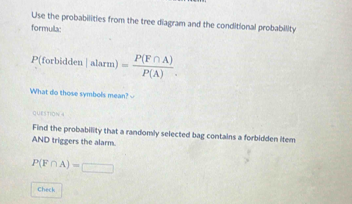 Use the probabilities from the tree diagram and the conditional probability 
formula:
P(f orbidden :|alarm)= P(F∩ A)/P(A) . 
What do those symbols mean?√ 
QUESTION 4 
Find the probability that a randomly selected bag contains a forbidden item 
AND triggers the alarm.
P(F∩ A)=□
Check