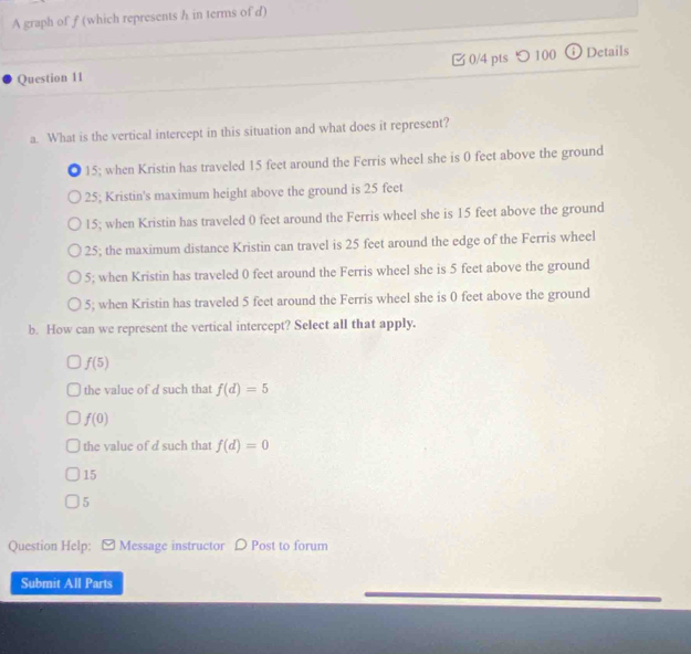 A graph of f (which represents h in terms of d)
0/4 pts ○ 100
Question 11 ⓘ Details
a. What is the vertical intercept in this situation and what does it represent?
1 15; when Kristin has traveled 15 feet around the Ferris wheel she is 0 feet above the ground
25; Kristin's maximum height above the ground is 25 feet
15; when Kristin has traveled 0 feet around the Ferris wheel she is 15 feet above the ground
25; the maximum distance Kristin can travel is 25 feet around the edge of the Ferris wheel
5; when Kristin has traveled 0 feet around the Ferris wheel she is 5 feet above the ground
5; when Kristin has traveled 5 feet around the Ferris wheel she is 0 feet above the ground
b. How can we represent the vertical intercept? Select all that apply.
f(5)
the value of d such that f(d)=5
f(0)
the value of d such that f(d)=0
15
5
Question Help: Message instructor D Post to forum
Submit All Parts