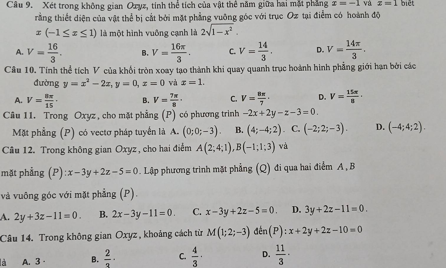 Xét trong không gian Oxyz, tính thể tích của vật thể năm giữa hai mặt phăng x=-1 và x=1 biết
rằng thiết diện của vật thể bị cắt bởi mặt phẳng vuông góc với trục Ox tại điểm có hoành độ
x(-1≤ x≤ 1) là một hình vuông cạnh là 2sqrt(1-x^2).
A. V= 16/3 . V= 16π /3 . V= 14/3 . V= 14π /3 .
B.
C.
D.
Câu 10. Tính thể tích V của khối tròn xoay tạo thành khi quay quanh trục hoành hình phẳng giới hạn bởi các
đường y=x^2-2x,y=0,x=0 và x=1.
C.
A. V= 8π /15 · V= 7π /8 · V= 8π /7 ·
B.
D. V= 15π /8 ·
Câu 11. Trong Oxyz , cho mặt phẳng (P) có phương trình -2x+2y-z-3=0.
Mặt phẳng (P) có vectơ pháp tuyển là A. (0;0;-3). B. (4;-4;2) C. (-2;2;-3). D. (-4;4;2).
Câu 12. Trong không gian Oxyz , cho hai điểm A(2;4;1),B(-1;1;3) và
mặt phẳng (P):x-3y+2z-5=0. Lập phương trình mặt phẳng (Q) đi qua hai điểm A , B
và vuông góc với mặt phẳng (P).
A. 2y+3z-11=0. B. 2x-3y-11=0. C. x-3y+2z-5=0. D. 3y+2z-11=0.
Câu 14. Trong không gian Oxyz , khoảng cách từ M(1;2;-3) đến(P):
C.
D.
là A. 3·
B.  2/3 ·  4/3 ·  11/3 ·