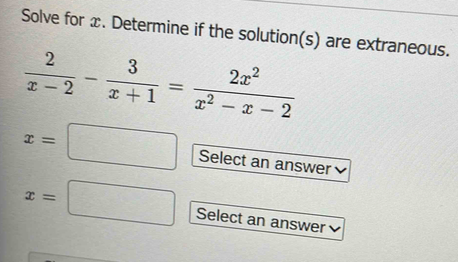 Solve for x. Determine if the solution(s) are extraneous.
 2/x-2 - 3/x+1 = 2x^2/x^2-x-2 
x=□ Select an answer
x=□ Select an answer