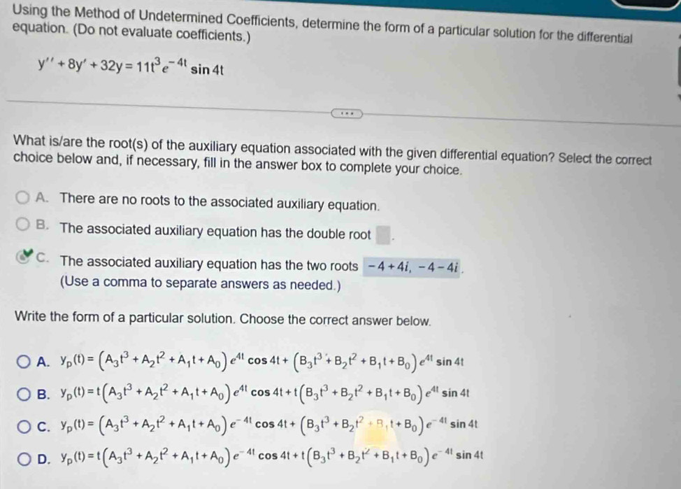 Using the Method of Undetermined Coefficients, determine the form of a particular solution for the differential
equation. (Do not evaluate coefficients.)
y''+8y'+32y=11t^3e^(-4t)sin 4t
What is/are the root(s) of the auxiliary equation associated with the given differential equation? Select the correct
choice below and, if necessary, fill in the answer box to complete your choice.
A. There are no roots to the associated auxiliary equation.
B. The associated auxiliary equation has the double root □ .
C. The associated auxiliary equation has the two roots -4+4i,-4-4i.
(Use a comma to separate answers as needed.)
Write the form of a particular solution. Choose the correct answer below.
A. y_p(t)=(A_3t^3+A_2t^2+A_1t+A_0)e^(4t)cos 4t+(B_3t^3+B_2t^2+B_1t+B_0)e^(4t)sin 4t
B. y_p(t)=t(A_3t^3+A_2t^2+A_1t+A_0)e^(4t)cos 4t+t(B_3t^3+B_2t^2+B_1t+B_0)e^(4t)sin 4t
C. y_p(t)=(A_3t^3+A_2t^2+A_1t+A_0)e^(-4t)cos 4t+(B_3t^3+B_2t^2+B_1t+B_0)e^(-4t)sin 4t
D. y_p(t)=t(A_3t^3+A_2t^2+A_1t+A_0)e^(-4t)cos 4t+t(B_3t^3+B_2t^2+B_1t+B_0)e^(-4t)sin 4t