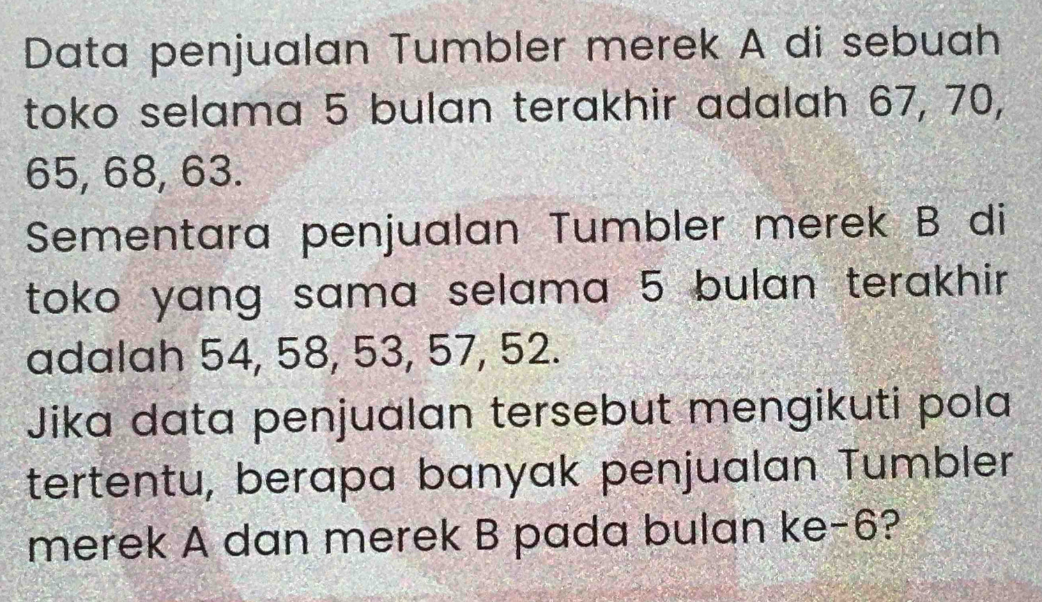 Data penjualan Tumbler merek A di sebuah 
toko selama 5 bulan terakhir adalah 67, 70,
65, 68, 63. 
Sementara penjualan Tumbler merek B di 
toko yang sama selama 5 bulan terakhir. 
adalah 54, 58, 53, 57, 52. 
Jika data penjualan tersebut mengikuti pola 
tertentu, berapa banyak penjualan Tumbler 
merek A dan merek B pada bulan ke -6?