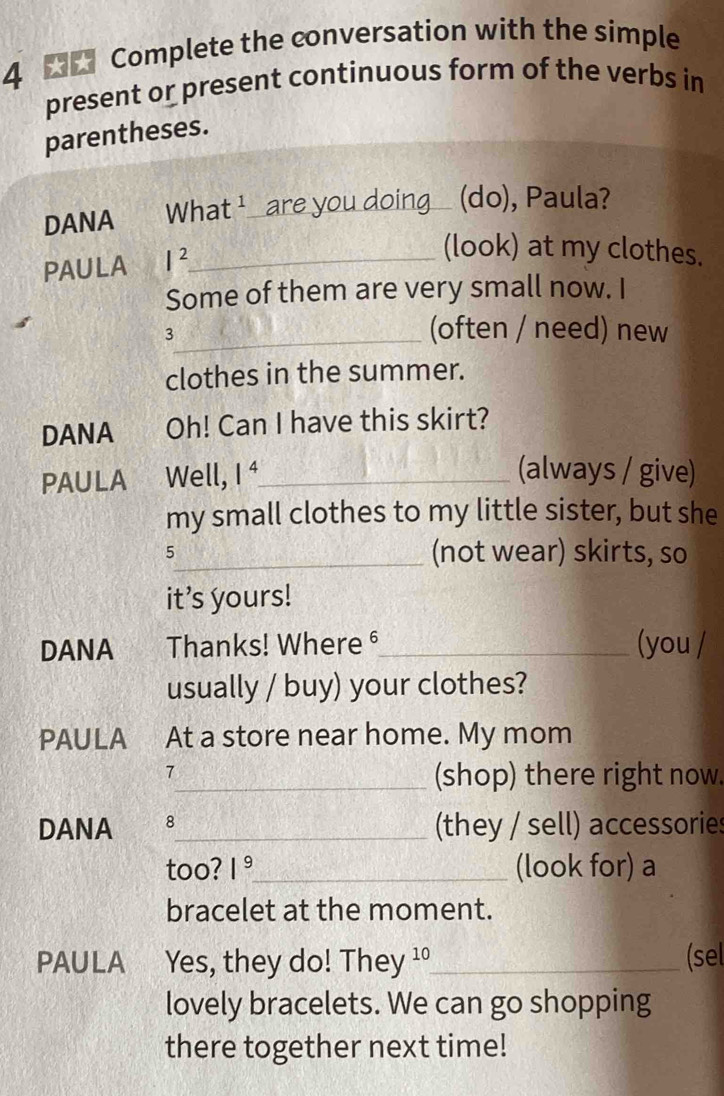 Complete the conversation with the simple 
present or present continuous form of the verbs in 
parentheses. 
DANA Wha t^1 are you doing (do), Paula? 
PAULA I^2 _ 
(look) at my clothes. 
Some of them are very small now. I 
_3 
(often / need) new 
clothes in the summer. 
DANA Oh! Can I have this skirt? 
PAULA Well, 1^4 _ 
(always / give) 
my small clothes to my little sister, but she 
5_ (not wear) skirts, so 
it's yours! 
DANA Thanks! Where §_ (you / 
usually / buy) your clothes? 
PAULA At a store near home. My mom 
7 
_(shop) there right now. 
DANA 8_ (they / sell) accessories 
too? 1^9 _ (look for) a 
bracelet at the moment. 
PAULA Yes, they do! They ¹°_ (sel 
lovely bracelets. We can go shopping 
there together next time!