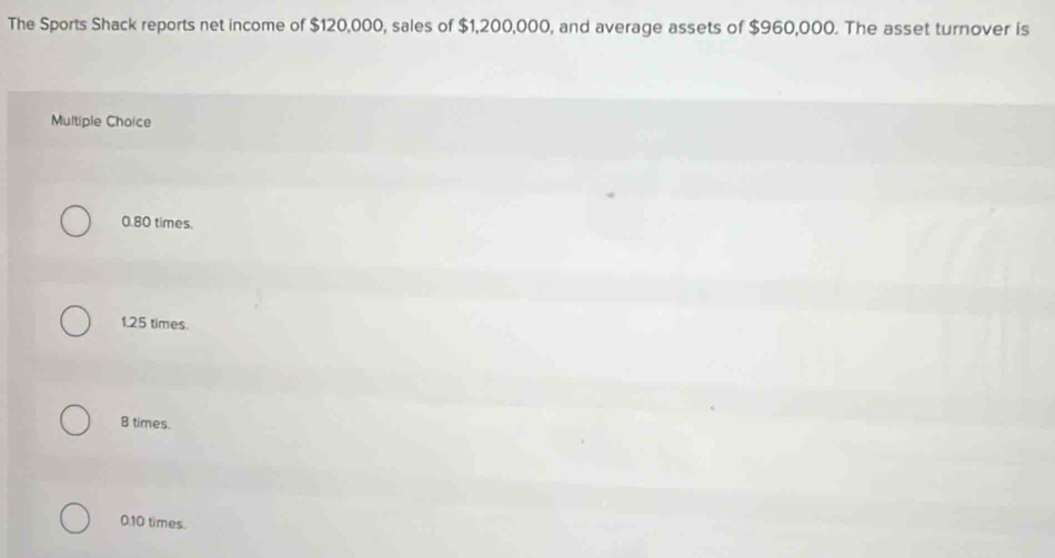 The Sports Shack reports net income of $120,000, sales of $1,200,000, and average assets of $960,000. The asset turnover is
Multiple Choice
0.80 times.
1.25 times.
8 times.
0.10 times.