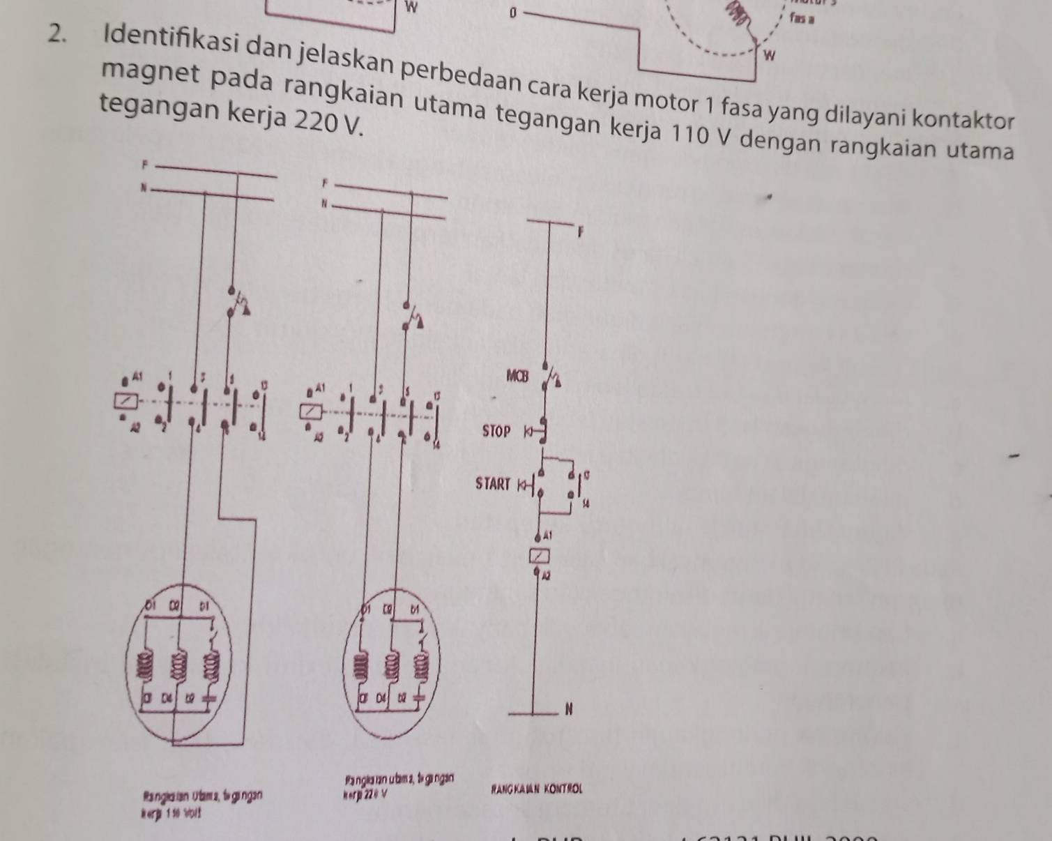 fas a 
w 
2. Identifikasi dan jelaskan perbedaan cara kerja motor 1 fasa yang dilayani kontaktor 
tegangan kerja 220 V. magnet pada rangkaian utama tegangan kerja 110 V dengan rangkaian utama 
Ra ngla ian u bam 2, t gangàn 
Ranglaian Utam s, to gingan Kerp 220 V RANGKAIN KONTROL 
Rerp 1 10 Woll