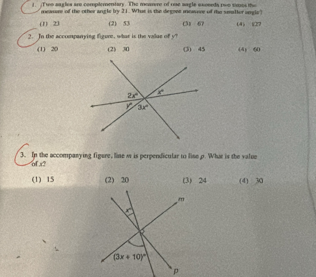 wo augles are complementary. The measure of oe angle exceeds two times the
measure of the other angle by 21. What is the degree measure of the smaller angle?
(1) 23 (2) 53 (3) 67 (4) 127
2. In the accompanying figure, what is the value of y?
(1) 20 (2) 30 (3) 45 (4) 60
3. In the accompanying figure, line m is perpendicular to line p. What is the value
of x?
(1) 15 (2) 20 (3) 24 (4) 30