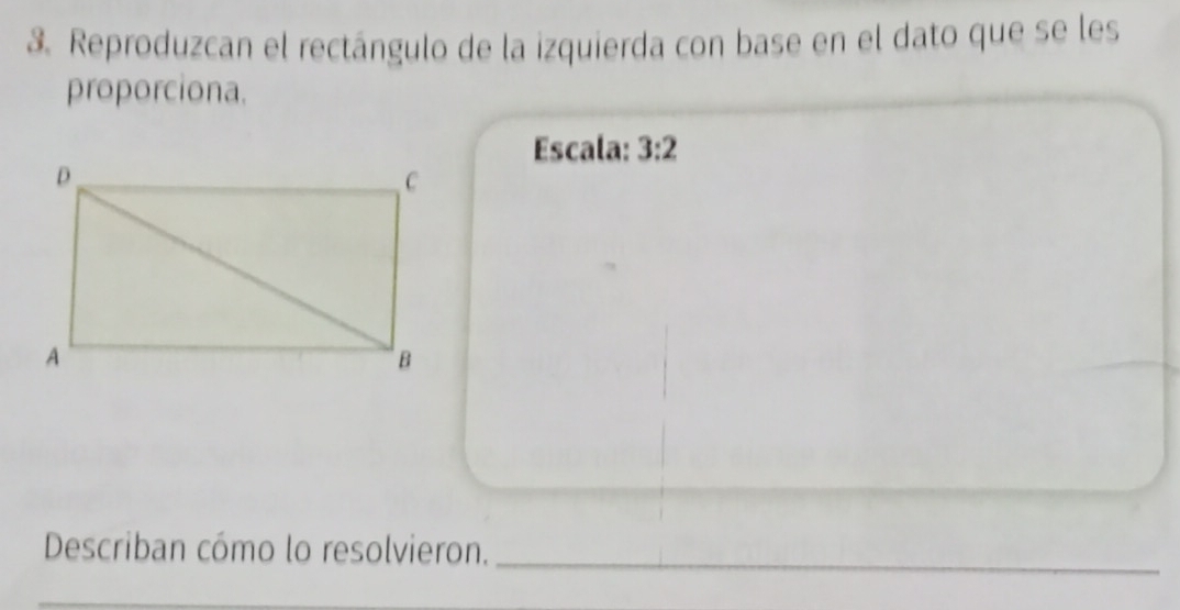 Reproduzcan el rectángulo de la izquierda con base en el dato que se les 
proporciona. 
Escala: 3:2
Describan cómo lo resolvieron._