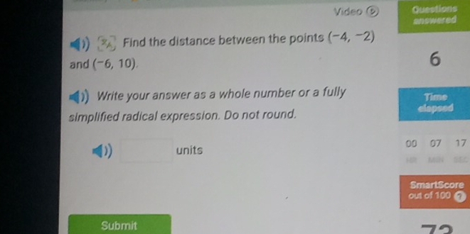 Video ⑤ Questions 
Find the distance between the points (-4,-2)
and (-6,10). 
Write your answer as a whole number or a fully 
simplified radical expression. Do not round. 
D □  units
7
e
7
Submit