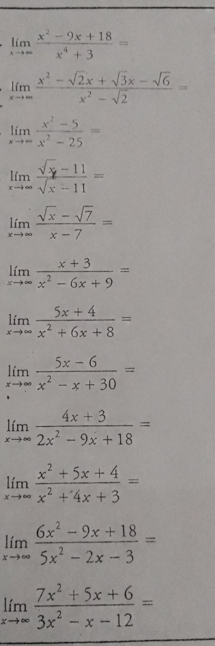 limlimits _xto ∈fty  (x^2-9x+18)/x^4+3 =
limlimits _xto ∈fty  (x^2-sqrt(2)x+sqrt(3)x-sqrt(6))/x^2-sqrt(2) =
limlimits _xto ∈fty  (x^2-5)/x^2-25 =
limlimits _xto ∈fty  (sqrt(x)-11)/sqrt(x)-11 =
limlimits _xto ∈fty  (sqrt(x)-sqrt(7))/x-7 =
limlimits _xto ∈fty  (x+3)/x^2-6x+9 =
limlimits _xto ∈fty  (5x+4)/x^2+6x+8 =
limlimits _xto ∈fty  (5x-6)/x^2-x+30 =
limlimits _xto ∈fty  (4x+3)/2x^2-9x+18 =
limlimits _xto ∈fty  (x^2+5x+4)/x^2+4x+3 =
limlimits _xto ∈fty  (6x^2-9x+18)/5x^2-2x-3 =
limlimits _xto ∈fty  (7x^2+5x+6)/3x^2-x-12 =
