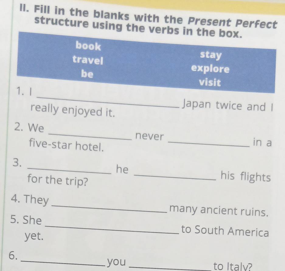 Il. Fill in the blanks with the Present Perfect 
structure using the verbs in the box. 
book 
travel 
stay 
be 
explore 
visit 
_ 
1. I 
Japan twice and I 
really enjoyed it. 
_ 
2. We 
never _in a 
five-star hotel. 
3. 
_he 
for the trip? 
_his flights 
_ 
4. They 
many ancient ruins. 
5. She _to South America 
yet. 
6. 
_you _to Italv?