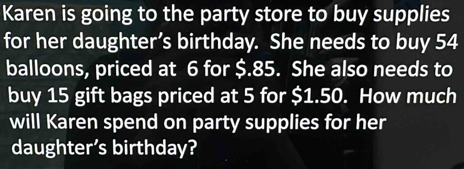 Karen is going to the party store to buy supplies 
for her daughter’s birthday. She needs to buy 54
balloons, priced at 6 for $.85. She also needs to 
buy 15 gift bags priced at 5 for $1.50. How much 
will Karen spend on party supplies for her 
daughter’s birthday?