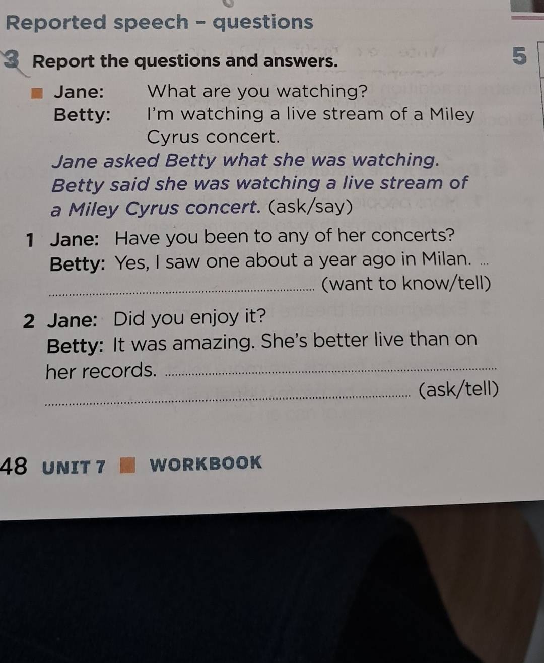 Reported speech - questions 
3 Report the questions and answers. 
5 
Jane: What are you watching? 
Betty: I'm watching a live stream of a Miley 
Cyrus concert. 
Jane asked Betty what she was watching. 
Betty said she was watching a live stream of 
a Miley Cyrus concert. (ask/say) 
1 Jane: Have you been to any of her concerts? 
Betty: Yes, I saw one about a year ago in Milan. ... 
_(want to know/tell) 
2 Jane: Did you enjoy it? 
Betty: It was amazing. She's better live than on 
her records._ 
_(ask/tell) 
48 UNIT 7 WORKBOOK