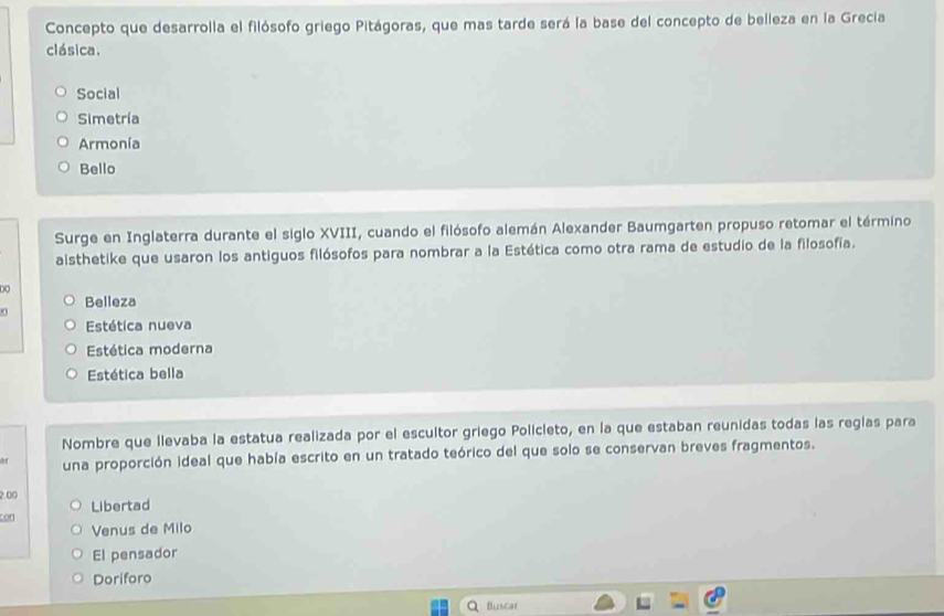 Concepto que desarrolla el filósofo griego Pitágoras, que mas tarde será la base del concepto de belleza en la Grecia
clásica.
Social
Simetría
Armonía
Bello
Surge en Inglaterra durante el siglo XVIII, cuando el filósofo alemán Alexander Baumgarten propuso retomar el término
aisthetike que usaron los antiguos filósofos para nombrar a la Estética como otra rama de estudio de la filosofía.
D O
Belleza
Estética nueva
Estética moderna
Estética bella
Nombre que llevaba la estatua realizada por el escultor griego Policleto, en la que estaban reunidas todas las reglas para
una proporción ideal que había escrito en un tratado teórico del que solo se conservan breves fragmentos.
2.00 Libertad
con
Venus de Milo
El pensador
Doriforo
Q Buscar