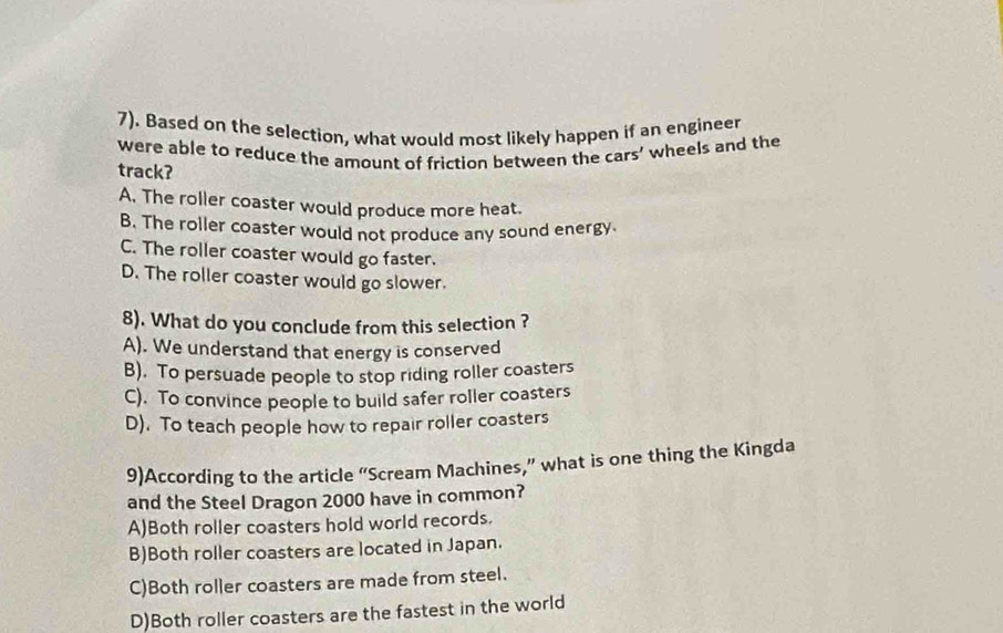 7). Based on the selection, what would most likely happen if an engineer
were able to reduce the amount of friction between the cars’ wheels and the
track?
A. The roller coaster would produce more heat.
B. The roller coaster would not produce any sound energy.
C. The roller coaster would go faster.
D. The roller coaster would go slower.
8). What do you conclude from this selection ?
A). We understand that energy is conserved
B). To persuade people to stop riding roller coasters
C). To convince people to build safer roller coasters
D). To teach people how to repair roller coasters
9)According to the article “Scream Machines,” what is one thing the Kingda
and the Steel Dragon 2000 have in common?
A)Both roller coasters hold world records.
B)Both roller coasters are located in Japan.
C)Both roller coasters are made from steel.
D)Both roller coasters are the fastest in the world