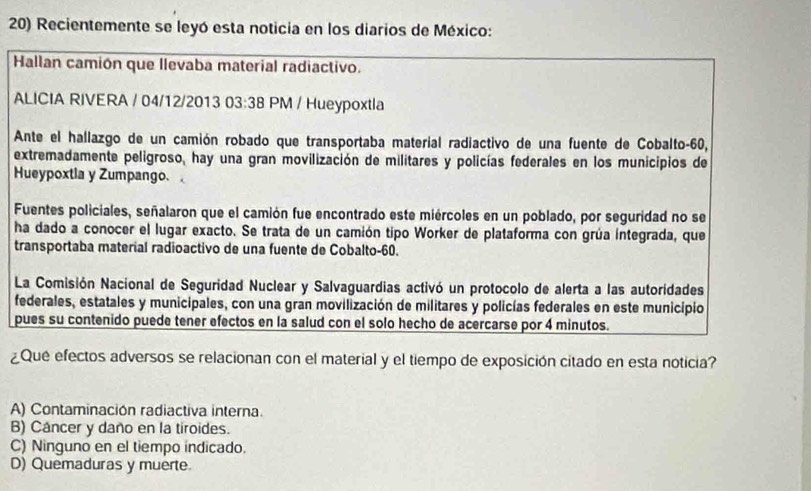 Recientemente se leyó esta noticia en los diarios de México:
Hallan camión que llevaba material radiactivo.
ALICIA RIVERA / 04/12/2013 03:38 PM / Hueypoxtla
Ante el hallazgo de un camión robado que transportaba material radiactivo de una fuente de Cobalto -60,
extremadamente peligroso, hay una gran movilización de militares y policías federales en los municipios de
Hueypoxtla y Zumpango.
Fuentes policiales, señalaron que el camión fue encontrado este miércoles en un poblado, por seguridad no se
ha dado a conocer el lugar exacto. Se trata de un camión tipo Worker de plataforma con grúa integrada, que
transportaba material radioactivo de una fuente de Cobalto -60.
La Comisión Nacional de Seguridad Nuclear y Salvaguardias activó un protocolo de alerta a las autoridades
federales, estatales y municipales, con una gran movilización de militares y policías federales en este municipio
pues su contenido puede tener efectos en la salud con el solo hecho de acercarse por 4 minutos.
¿Que efectos adversos se relacionan con el material y el tiempo de exposición citado en esta noticia?
A) Contaminación radiactiva interna.
B) Cancer y daño en la tiroides.
C) Ninguno en el tiempo indicado.
D) Quemaduras y muerte.