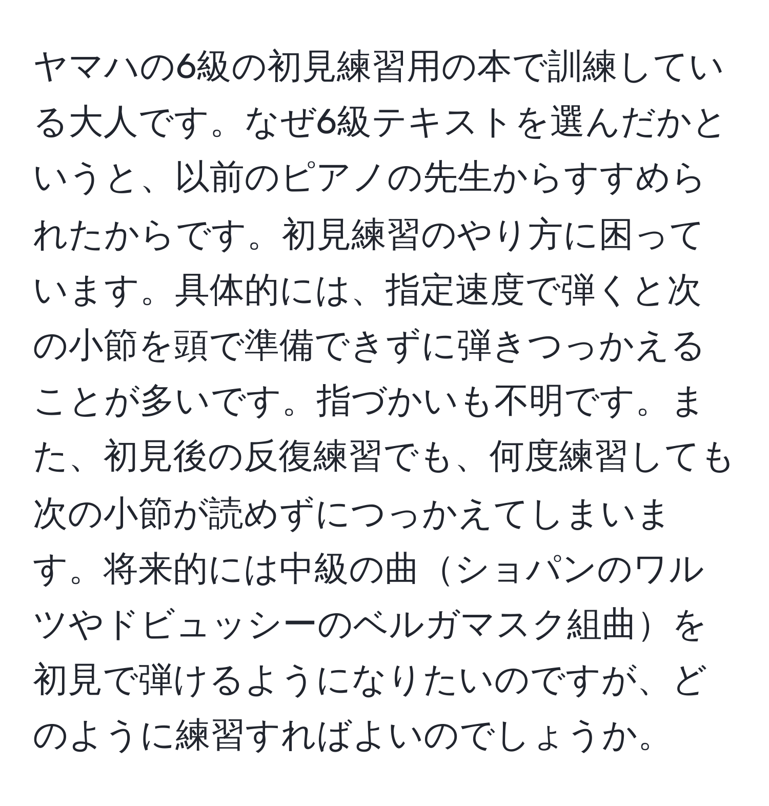 ヤマハの6級の初見練習用の本で訓練している大人です。なぜ6級テキストを選んだかというと、以前のピアノの先生からすすめられたからです。初見練習のやり方に困っています。具体的には、指定速度で弾くと次の小節を頭で準備できずに弾きつっかえることが多いです。指づかいも不明です。また、初見後の反復練習でも、何度練習しても次の小節が読めずにつっかえてしまいます。将来的には中級の曲ショパンのワルツやドビュッシーのベルガマスク組曲を初見で弾けるようになりたいのですが、どのように練習すればよいのでしょうか。