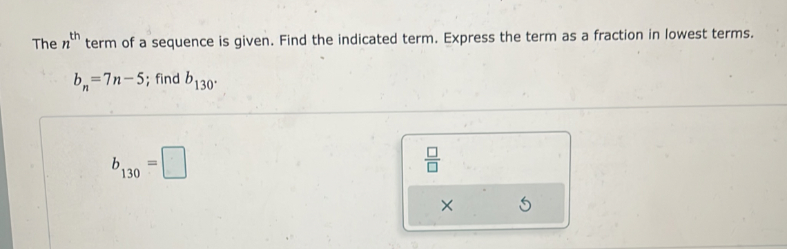 The n^(th) term of a sequence is given. Find the indicated term. Express the term as a fraction in lowest terms.
b_n=7n-5;find b_130°
b_130=□
 □ /□   
×