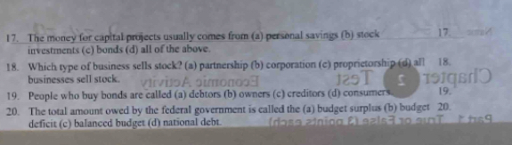 The money for capital projects usually comes from (a) personal savings (b) stock 17 = ma
investments (c) bonds (d) all of the above.
18. Which type of business sells stock? (a) partnership (b) corporation (c) proprictorship (d) all 18.
businesses sell stock.
19. People who buy bonds are called (a) debtors (b) owners (c) creditors (d) consumers 19.
20. The total amount owed by the federal government is called the (a) budget surplus (b) budget 20.
deficit (c) balanced budget (d) national debt.