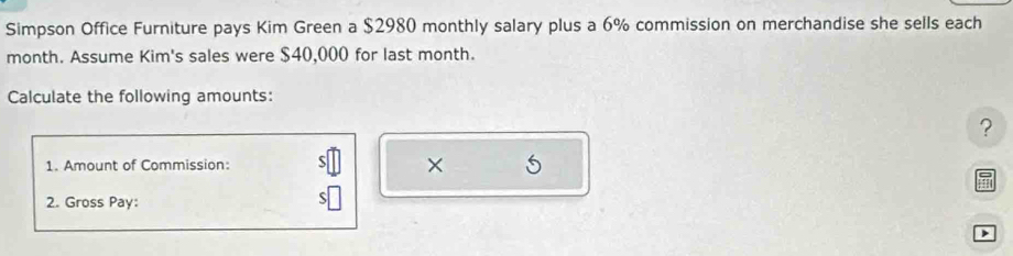 Simpson Office Furniture pays Kim Green a $2980 monthly salary plus a 6% commission on merchandise she sells each 
month. Assume Kim's sales were $40,000 for last month. 
Calculate the following amounts: 
? 
1. Amount of Commission: 
× 
! 
2. Gross Pay: