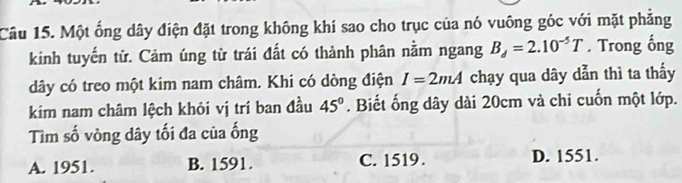 Một ống dây điện đặt trong không khí sao cho trục của nó vuông góc với mặt phẳng
kinh tuyến tử. Cảm úng từ trái đất có thành phân nằm ngang B_d=2.10^(-5)T. Trong ống
dây có treo một kim nam châm. Khi có dòng điện I=2mA chạy qua dây dẫn thì ta thấy
kim nam châm lệch khỏi vị trí ban đầu 45°. Biết ống dây dài 20cm và chi cuốn một lớp.
Tìm số vòng dây tối đa của ống
A. 1951. B. 1591. C. 1519. D. 1551.