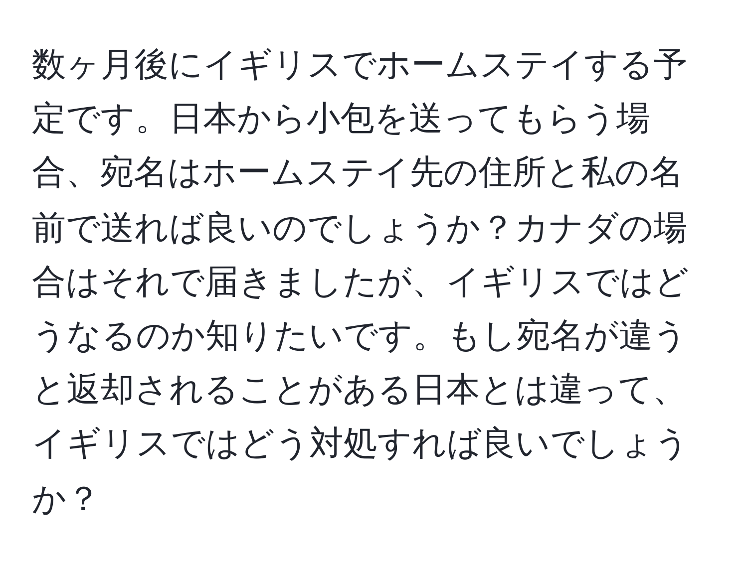 数ヶ月後にイギリスでホームステイする予定です。日本から小包を送ってもらう場合、宛名はホームステイ先の住所と私の名前で送れば良いのでしょうか？カナダの場合はそれで届きましたが、イギリスではどうなるのか知りたいです。もし宛名が違うと返却されることがある日本とは違って、イギリスではどう対処すれば良いでしょうか？