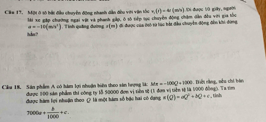 Một ô tô bắt đầu chuyển động nhanh dần đều với vận tốc v_1(t)=4t(m/s) ).Đi được 10 giây, người 
lái xe gặp chướng ngại vật và phanh gắp, ô tô tiếp tục chuyển động chậm dần đều với gia tốc
a=-10(m/s^2). Tính quãng đường s(m) đi được của ôtô từ lúc bắt đầu chuyển động đến khi dừng 
hản? 
Câu 18. Sản phẩm A có hàm lợi nhuận biên theo sản lượng là: Mπ =-100Q+1000. Biết rằng, nếu chỉ bán 
được 100 sản phẩm thì công ty lỗ 50000 đơn vị tiền tệ (1 đơn vị tiền tệ là 1000 đồng). Ta tìm 
được hàm lợi nhuận theo Q là một hàm số bậc hai có dạng π (Q)=aQ^2+bQ+c , tính
7000a+ b/1000 +c.