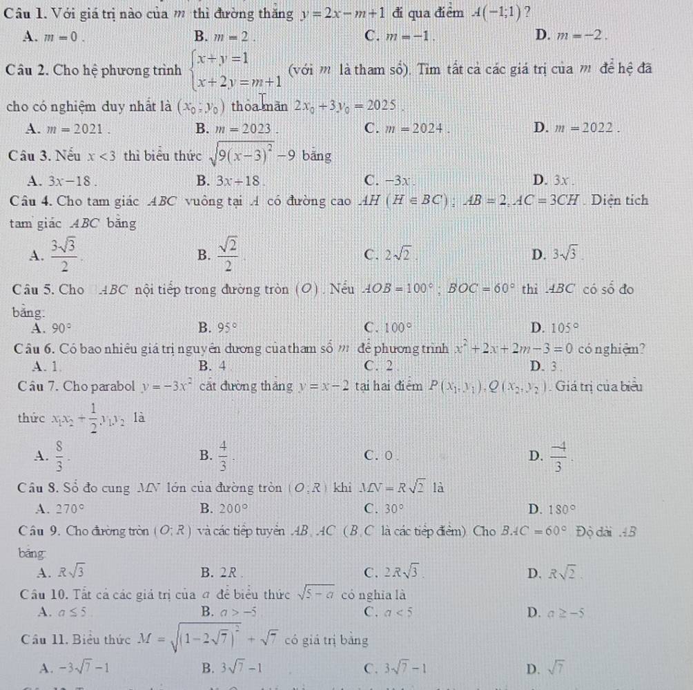 Với giá trị nào của m thì đường thăng y=2x-m+1 đi qua điểm A(-1;1) ?
A. m=0. B. m=2. C. m=-1. D. m=-2.
Câu 2. Cho hệ phương trình beginarrayl x+y=1 x+2y=m+1endarray. (với m là tham sổ). Tìm tất cả các giá trị của m để hệ đã
cho có nghiệm duy nhất là (x_0,y_0) thōa mãn 2x_0+3y_0=2025.
A. m=2021. B. m=2023. C. m=2024. D. m=2022.
Câu 3. Nếu x<3</tex> thì biểu thức sqrt(9(x-3)^2)-9 bāng
A. 3x-18. B. 3x+18. C. −3x. D. 3x .
Câu 4. Cho tam giác ABC vuông tại A có đường cao AH(H∈ BC):AB=2,AC=3CH Diện tích
tam giác ABC băng
A.  3sqrt(3)/2 .  sqrt(2)/2  2sqrt(2). D. 3sqrt(3).
B.
C.
Câu 5. Cho ABC * nội tiếp trong đường tròn (O). Nếu AOB=100°;BOC=60° thì .4BC có shat o do
bảng:
A. 90° B. 95° C. 100° D. 105°
Câu 6. Có bao nhiêu giá trị nguyên dương củatham số ' để phương trình x^2+2x+2m-3=0 có nghiệm?
A. 1 B. 4 C. 2 D. 3 .
Cầu 7. Cho parabol y=-3x^2 cāt đường thāng y=x-2 tại hai điểm P(x_1,y_1),Q(x_2,y_2). Giá trị của biểu
thức x_1x_2+ 1/2 x2_2 là
A.  8/3 -  4/3 . C. 0 . D.  (-4)/3 .
B.
Cầu 8. Số đo cung MV lớn của đường tròn (O;R) khì MN=Rsqrt(2) là
A. 270° B. 200° C. 30° D. 180°
Câu 9. Cho điường tròn (O;R) và các tiếp tuyển AB AC ( B C là các tiếp điểm) Cho BAC=60° Độ dài AB
bǎng
A. Rsqrt(3) B. 2R . C. 2Rsqrt(3). D. Rsqrt(2).
Cầu 10. Tất cả các giả trị của đ để biểu thức sqrt(5-a) có nghia là
A. a≤ 5. B. a>-5 C. a<5</tex> D. a≥ -5
Cầu 11. Biểu thức M=sqrt((1-2sqrt 7))^2+sqrt(7) có giá trị bàng
A. -3sqrt(7)-1 B. 3sqrt(7)-1 C. 3sqrt(7)-1 D. sqrt(7)