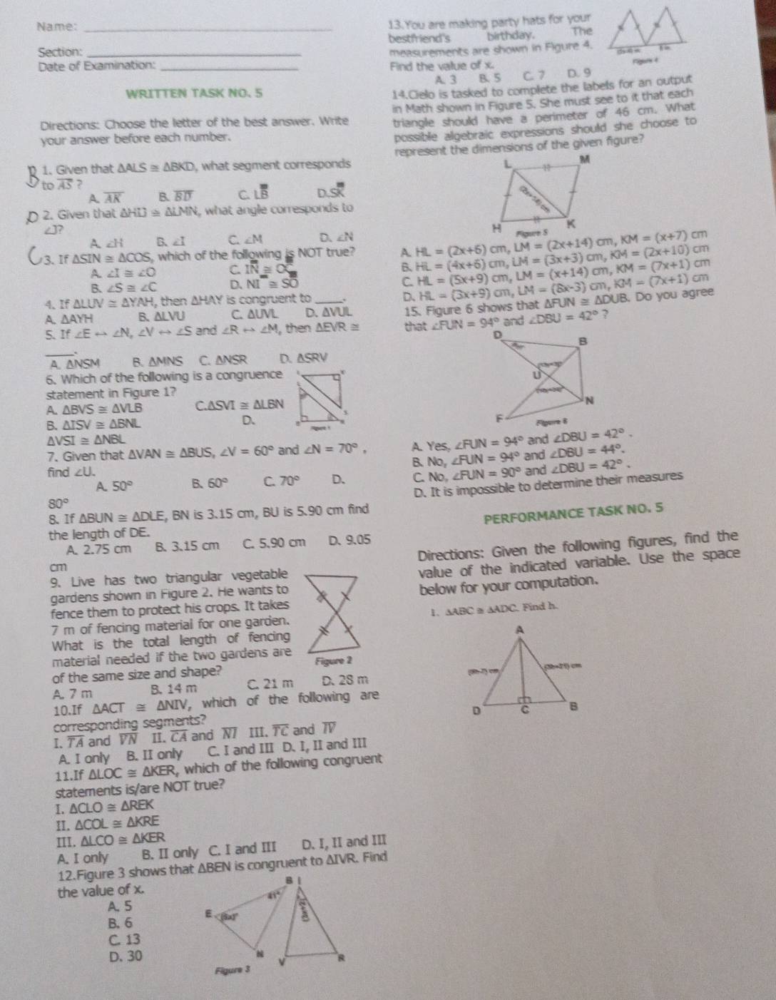 You are making party hats for your
Name: _The
bestfriend's birthday.
Section: _measurements are shown in Figure 4. 1
rigar t
Date of Examination: _Find the value of x. D. 9
A. 3 B. 5 C. 7
WRITTEN TASK NO. 5
14.Cielo is tasked to complete the labels for an output
Directions: Choose the letter of the best answer. Write in Math shown in Figure 5. She must see to it that each
triangle should have a perimeter of 46 cm. What
your answer before each number.
possible algebraic expressions should she choose to
1. Given that △ ALS≌ △ BKD , what segment corresponds represent the dimensions of the given figure?
to overline AS
A overline AK B. overline BD C Loverline overline overline B D. SK
2. Given that △ HLJ≌ △ LMN , what angle corresponds to
∠ J?
A ∠ H B. ∠ I C. ∠ M D、 ∠ N
If △ SIN≌ △ COS , which of the following is NOT true? A. HL=(4x+6)cm,LM=(3x+3)cm,KM=(2x+10)cm HL=(2x+6)cm,LM=(2x+14)cm,KM=(x+7)cm
A ∠ I≌ ∠ O C. IN≌ OC
B.
cm
C.
B. ∠ S≌ ∠ C D、 NI≌ Soverline O HL=(5x+9)cm,LM=(x+14)cm,KM=(7x+1) cm
4、 If△ LUV≌ △ YAH , then ΔHAY is congruent to_
D、
A. △ AYH B. △ LVU C. △ UVL D. △ VUL 15. Figure 6 shows that HL=(3x+9)cm,LM=(8x-3)cm,KM=(7x+1) △ FUN≌ △ DUB. Do you agree
5. If∠ Erightarrow ∠ N,∠ Vrightarrow ∠ S and ∠ Rrightarrow ∠ M then △ EVR≌ that ∠ FUN=94° and ∠ DBU=42° ?
_
.
A. ΔNSM B. △ MNS C. △ NSR D. △ SRV
6. Which of the following is a congruence 
statement in Figure 1?
A. △ BVS≌ △ VLB C △ SVI≌ △ LBN
B. △ ISV≌ △ BNL D.
/SI≌ △ NBL
7. Given that △ VAN≌ △ BUS,∠ V=60° and ∠ N=70°, A. Yes, ∠ FUN=94° and ∠ DBU=42°.
B, No,∠ FUN=94° and ∠ DBU=44°.
find ∠ U. and ∠ DBU=42°.
A. 50° B. 60° C. 70° D. C NO ∠ FUN=90°
8. If △ BUN≌ △ DLE , BN is 3.15 cm, BU is 5.90 cm find D. It is impossible to determine their measures
80°
PERFORMANCE TASK NO. 5
the length of DE.
A. 2.75 cm B. 3.15 cm C. 5,90 cm D. 9.05
Directions: Given the following figures, find the
cm
9. Live has two triangular vegetable
value of the indicated variable. Use the space
gardens shown in Figure 2. He wants to
below for your computation.
fence them to protect his crops. It takes
1. △ ABC≌ △ ADC
7 m of fencing material for one garden. Find h.
What is the total length of fencing
material needed if the two gardens are
Figure 2
of the same size and shape? 
A. 7 m B. 14 m C. 21 m D. 28 m
10.If △ ACT≌ △ NIV , which of the following are
corresponding segments?
I. TA and overline VN I overline CA and N7 III. overline TC and TV
A. I only B. II only C. I and III D. I, II and III
11.If △ LOC≌ △ KER , which of the following congruent
statements is/are NOT true?
I. △ CLO≌ △ REK
II. △ COL≌ △ KRE
III. △ LCO≌ △ KER
A. I only B. II only C. I and III D. I, II and III
12.Figure 3 shows that ΔBEN is congruent to ΔIVR. Find
the value of x.
A 5
B. 6 
C. 13
D. 30
Figure 3