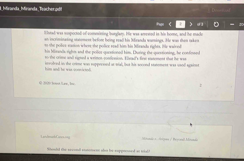 d_Miranda_Miranda_Teacher.pdf Download 
2 
zo 
Elstad was suspected of committing burglary. He was arrested in his home, and he made 
an incriminating statement before being read his Miranda warnings. He was then taken 
to the police station where the police read him his Miranda rights. He waived 
his Miranda rights and the police questioned him. During the questioning, he confessed 
to the crime and signed a written confession. Elstad's first statement that he was 
involved in the crime was suppressed at trial, but his second statement was used against 
him and he was convicted. 
© 2020 Street Law, Inc. 
2 
LandmarkCases.org Miranda r. Arizona / Beyond Miranda 
Should the second statement also be suppressed at trial?