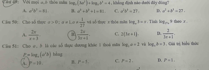 Với mọi a,6 thỏa mãn log _3(3a^2)+log _3b^3=4 , khẳng định nào dưới đây đúng?
A. a^2b^3=81. B. a^3+b^3+1=81. C. a^2b^3=27. D. a^2+b^3=27. 
Câu 50: Cho số thực a>0; a!= 1, a!=  1/27  và số thực x thỏa mãn log _a3=x. Tinh log _27a9 theo x.
A.  2x/x+3 . B.  2x/3x+1 . C. 2(3x+1). D.  2/3x+1 . 
Câu 51: Cho a, b là các số thực dương khác 1 thoả mãn log _2a=2 và log _4b=3. Giá trị biểu thức
P=log _a(a^2b) bàng
A. P=10. B. P=5. C. P=2. D. P=1. 
_ 5