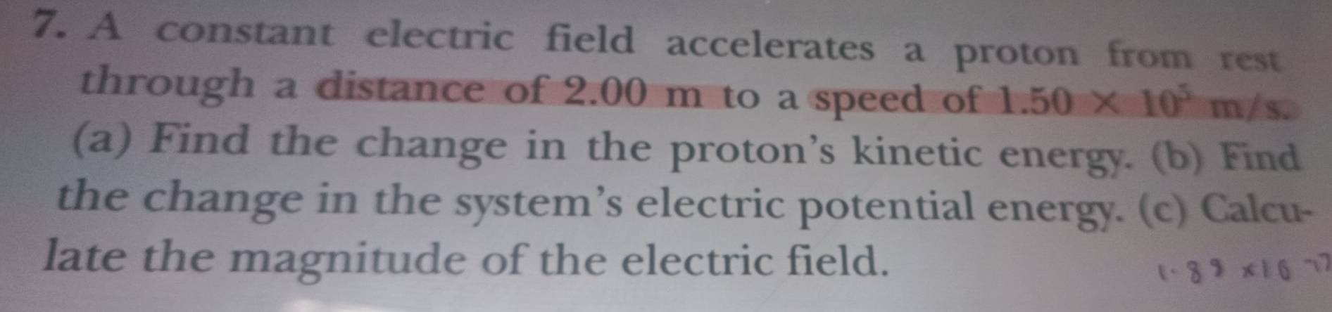 A constant electric field accelerates a proton from rest 
through a distance of 2.00 m to a speed of 1.50* 10^5m/s
(a) Find the change in the proton’s kinetic energy. (b) Find 
the change in the system’s electric potential energy. (c) Calcu- 
late the magnitude of the electric field.