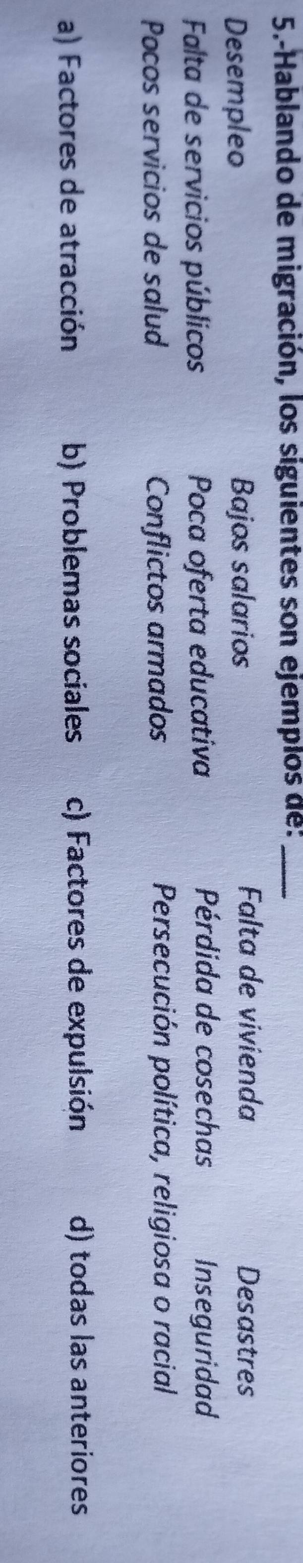 5.-Hablando de migración, los siguientes son ejemplos de:_
Desempleo Bajos salarios
Falta de vivienda Desastres
Pérdida de cosechas
Falta de servicios públicos Poca oferta educativa Inseguridad
Pocos servicios de salud Conflictos armados Persecución política, religiosa o racial
a) Factores de atracción b) Problemas sociales c) Factores de expulsión d) todas las anteriores