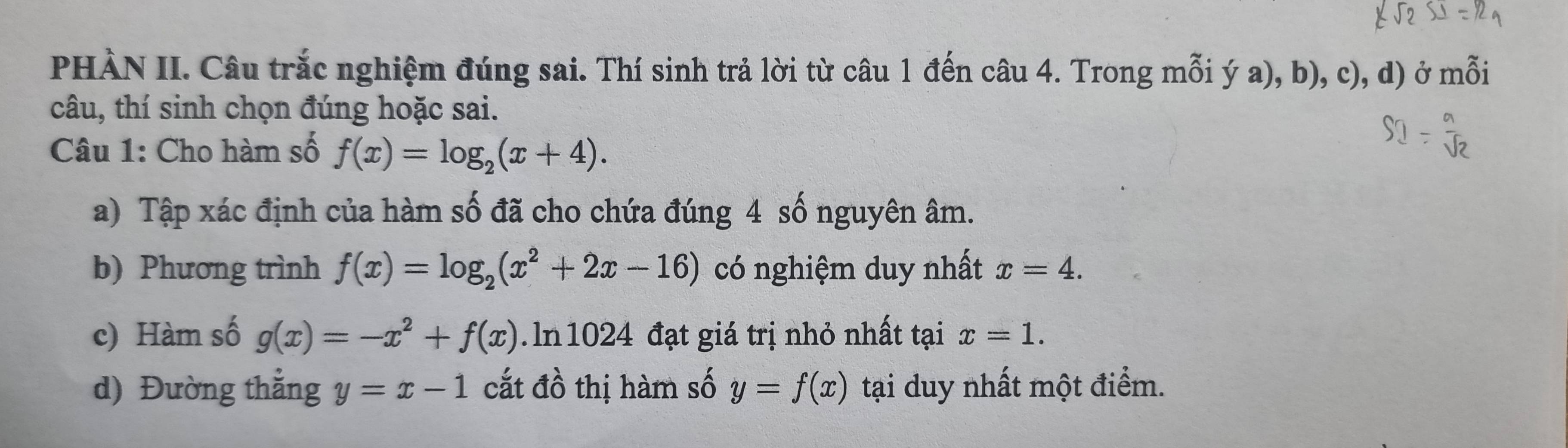 PHÀN II. Câu trắc nghiệm đúng sai. Thí sinh trả lời từ câu 1 đến câu 4. Trong mỗi ý a), b), c), d) ở mỗi 
câu, thí sinh chọn đúng hoặc sai. 
Câu 1: Cho hàm số f(x)=log _2(x+4). 
a) Tập xác định của hàm số đã cho chứa đúng 4 số nguyên âm. 
b) Phương trình f(x)=log _2(x^2+2x-16) có nghiệm duy nhất x=4. 
c) Hàm số g(x)=-x^2+f(x). ln 1024 đạt giá trị nhỏ nhất tại x=1. 
d) Đường thẳng y=x-1 cắt đồ thị hàm số y=f(x) tại duy nhất một điểm.