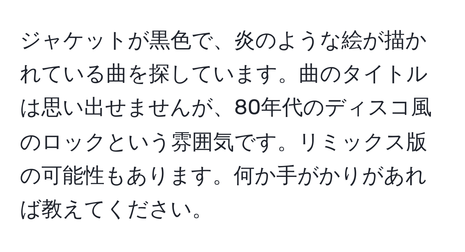 ジャケットが黒色で、炎のような絵が描かれている曲を探しています。曲のタイトルは思い出せませんが、80年代のディスコ風のロックという雰囲気です。リミックス版の可能性もあります。何か手がかりがあれば教えてください。