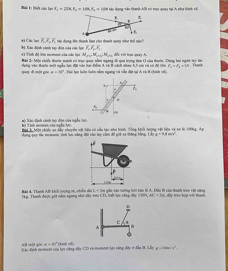 Biết các lực F_1=25N,F_2=10N,F_3=10N tác dụng vào thanh AB có trục quay tại A như hình vẽ.
a) Các lực vector F_1,vector F_2,vector F_3 tác dụng lên thanh làm cho thanh quay như thế nào?
b) Xác định cánh tay đòn của các lực vector F_1,vector F_2,vector F_3.
c) Tính độ lớn moment của các lực M_(F1);M_(F2);M_(F3) đối với trục quay A.
Bài 2: Một chiếc thước mảnh có trục quay nằm ngang đi qua trọng tâm O của thước. Dùng hai ngón tay tác
dụng vào thước một ngẫu lực đặt vào hai điểm A và B cách nhau 4,5 cm và có độ lớn F_A=F_B=1N. Thanh
quay đi một góc alpha =30°. Hai lực luôn luôn nằm ngang và vẫn đặt tại A và B (hình vẽ).
A
I□
a Fa
α 。
vector F_B
B (△)
a) Xác định cánh tay đòn của ngẫu lực.
b) Tính momen của ngẫu lực.
Bài 3. Một chiếc xe đầy chuyển vật liệu có cấu tạo như hình. Tổng khối lượng vật liệu và xe là 100kg. Áp
dụng quy tắc moment, tính lực nâng đặt vào tay cầm để giữ xe thăng bằng. Lấy g=9,8m/s^2.
vector F
P
0.6 m
1.4 m
Bài 4. Thanh AB khối lượng m, chiều dài L=3m gắn vào tường bởi bản lề A. Đầu B của thanh treo vật nặng
5kg. Thanh được giữ nằm ngang nhờ dây treo CD, biết lực căng dây 150N, AC=2m , dây treo hợp với thanh
AB một góc alpha =45° (hình vẽ).
Xác định moment của lực căng dây CD và moment lực căng dây ở đầu B. Lấy g=10m/s^2.