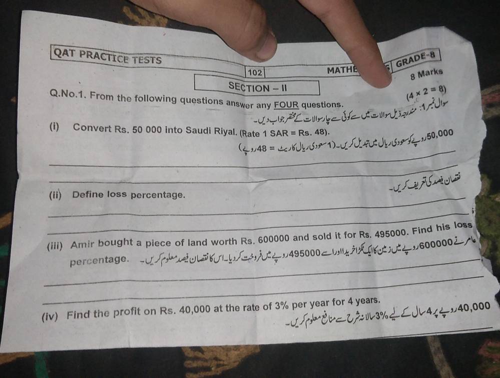 QAT PRACTICE TESTS 
GRADE-8 
102 MATHE 
8 Marks 
SECTION - II (4* 2=8)
Q.No.1. From the following questions answer any FOUR questions. 
(i) Convert Rs. 50 000 into Saudi Riyal. (Rate 1SAR=Rs.48).
0,000
_ (_ ,,48= 1 
_ 
_ 
_(ii) Define loss percentage. 
_5 
(iii) Amir bought a piece of land worth Rs. 600000 and sold it for Rs. 495000. Find his loss
600000
_percentage. 495000 。 
_ 
(iv) Find the profit on Rs. 40,000 at the rate of 3% per year for 4 years. 
=3%÷∠J45÷ッ40,000