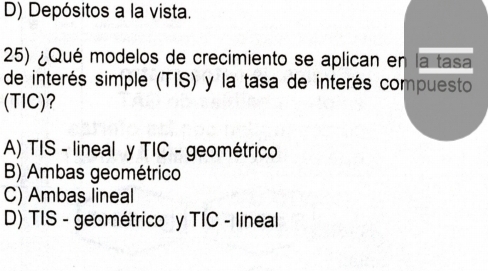 D) Depósitos a la vista.
25) ¿Qué modelos de crecimiento se aplican en la tasa
de interés simple (TIS) y la tasa de interés compuesto
(TIC)?
A) TIS - lineal y TIC - geométrico
B) Ambas geométrico
C) Ambas lineal
D) TIS - geométrico y TIC - lineal