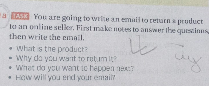 a AsK You are going to write an email to return a product 
to an online seller. First make notes to answer the questions, 
then write the email. 
What is the product? 
Why do you want to return it? 
What do you want to happen next? 
How will you end your email?