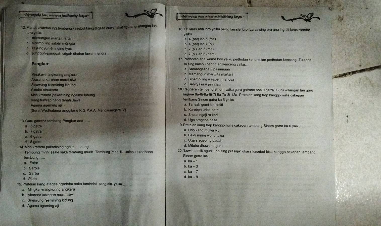 '''Ngrumpaka basa, mbangun jatidhirining bangsa'' ==Ngrumpaka basa, mbangun jatidhirining bangsa===
12. Manut pratelan ing tembang kasebut kang tegese duwe tekat ngurangi mangan lan 16. Titi laras ana loro yaiku pelog Ian slendro. Laras sing ora ana ing titi laras slendro
turu yaiku....  yaiku . ..
a mêmangun marta martani a. 4 (pat) lan 5 (ma)
b. sinambi ing sabên môngsa b. 4 (pat) lan 7 (pi)
c kayungyun êninging tyas c. 7 (pi) lan 5 (ma)
d. pungguh-panggah cêgah dhahar lawan nendra d. 7 (pi) lan 6 (nem)
17. Pedhotan ana werna loro yaiku pedhotan kendho lan pedhotan kenceng. Tuladha
Pangkur iki sing kalebu pedhotan kenceng yaiku....
a. Samangsane // pasamuan
Mingkar-mingkuring angkara b. Mamangun mar // ta martani
Akarana karenan mardi siwi c. Sinambi ing // saben mangsa
Sinawung resmining kidung d. Sanityasa // pinrihatin
Sinuba sinukarta 18. Paugeran tembang Sinom yaiku guru gatrane ana 9 gatra. Guru wilangan lan guru
Mrih kretarta pakartining ngelmu luhung lagune 8a-8i-8a-8i-7i-8u-7a-8i-12a. Pratelan kang trep kanggo nulis cakepan
Kang tumrap neng tanah Jawa tembang Sinom gatra ka 5 yaiku....
a. Tansah gemi lan setiti
Agama ageming aji b. Kareben uripe bathi
(Serat Wedhatama anggitane K.G.P.A.A. Mangkunegara IV)
c. Sholat ngaji ra keri
d. Uga sregepa pasa
13. Guru gatrane tembang Pangkur ana ..... 19. Pratelan kang trep kanggo nulis cakepan tembang Sinom gatra ka 6 yaiku.
a 5 gatra
a. Urip kang mulya iku
b. 7 gatra b. Bekti mring wong tuwa
c. 6 gatra c. Uga sregep ngibadah
d. 8 gatra d. Mituhu dhawuhe guru
14. Mrih kretarta pakartining ngelmu luhung. 20.“Luwih becik ngudi urip sing prasaja” ukara kasebut bisa kanggo cakepan tembang
Tembung ‘mrih’ asale saka tembung murih. Tembung ‘mrih’ iku kalebu tuladhane Sinom gatra ka-....
tembung a ka-1
a. Entar
b. Saroja
b. ka-3
c. Garba
C. ka-7
d. Pluta
d ka-9
15. Pratelan kang ateges ngadoha saka tumindak kang ala yaiku .......
a. Mingkar-mingkuring angkara
b. Akarana karenan mardi siwi
c. Sinawung resmining kidung
d. Agama ageming aji