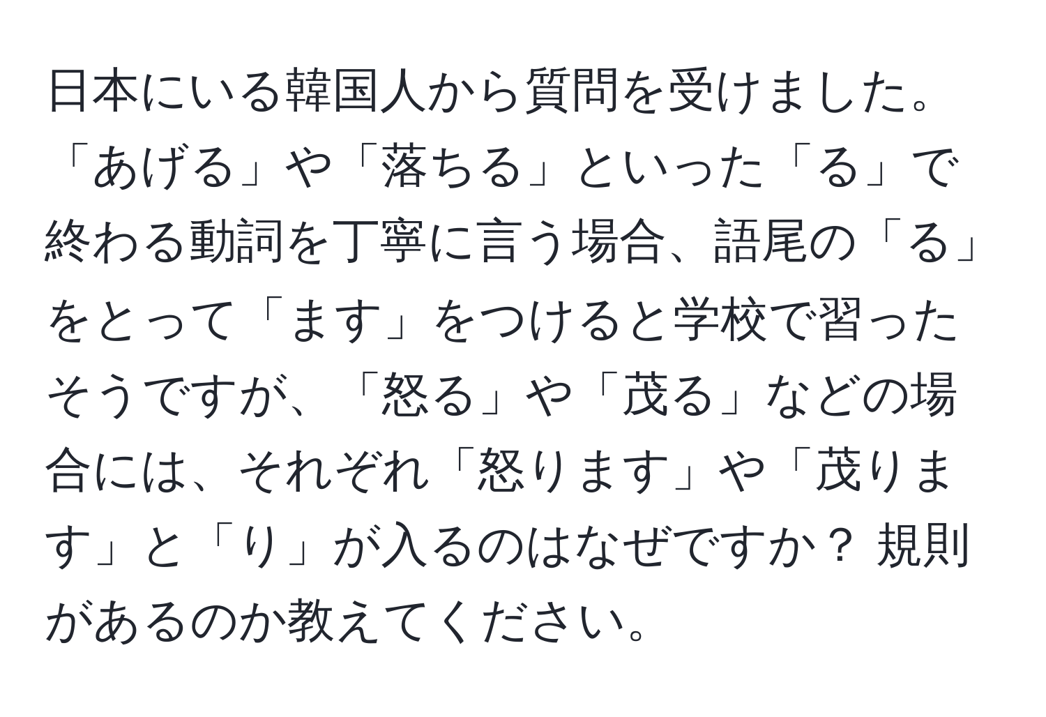 日本にいる韓国人から質問を受けました。「あげる」や「落ちる」といった「る」で終わる動詞を丁寧に言う場合、語尾の「る」をとって「ます」をつけると学校で習ったそうですが、「怒る」や「茂る」などの場合には、それぞれ「怒ります」や「茂ります」と「り」が入るのはなぜですか？ 規則があるのか教えてください。