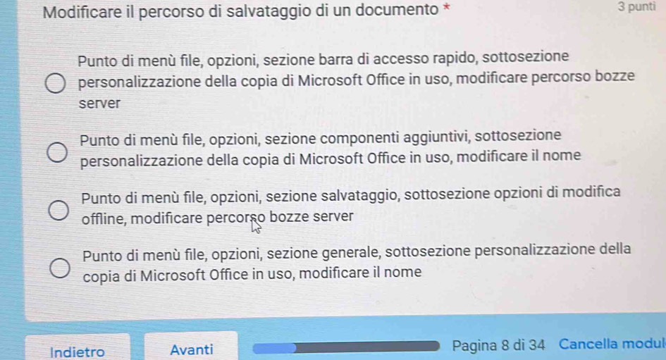 Modificare il percorso di salvataggio di un documento * 3 punti
Punto di menù file, opzioni, sezione barra di accesso rapido, sottosezione
personalizzazione della copia di Microsoft Office in uso, modificare percorso bozze
server
Punto di menù file, opzioni, sezione componenti aggiuntivi, sottosezione
personalizzazione della copia di Microsoft Office in uso, modificare il nome
Punto di menù file, opzioni, sezione salvataggio, sottosezione opzioni di modifica
offline, modificare percorço bozze server
Punto di menù file, opzioni, sezione generale, sottosezione personalizzazione della
copia di Microsoft Office in uso, modificare il nome
Indietro Avanti Pagina 8 di 34 Cancella modul