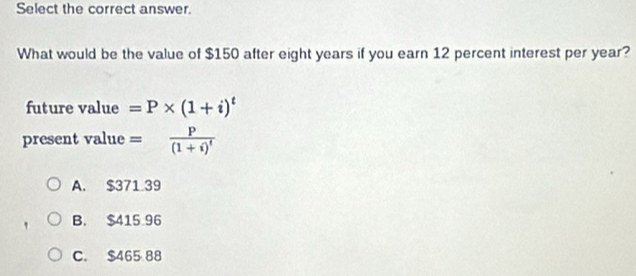 Select the correct answer.
What would be the value of $150 after eight years if you earn 12 percent interest per year?
future value =P* (1+i)^t
present value =frac P(1+i)^t
A. $371 39
B. $415 96
C. $465 88