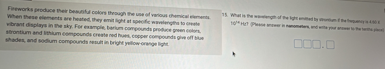 Fireworks produce their beautiful colors through the use of various chemical elements. 15. What is the wavelength of the light emitted by strontium if the frequency is 4.60 X
When these elements are heated, they emit light at specific wavelengths to create 10^(14)Hz ? (Please answer in nanometers, and write your answer to the tenths place) 
vibrant displays in the sky. For example, barium compounds produce green colors, 
strontium and lithium compounds create red hues, copper compounds give off blue 
shades, and sodium compounds result in bright yellow-orange light.
□ □ □ .□