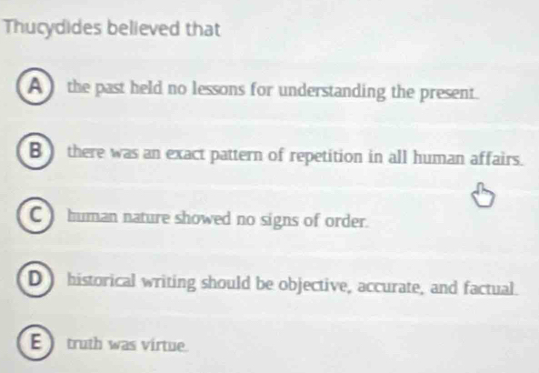 Thucydides believed that
A ) the past held no lessons for understanding the present.
B there was an exact pattern of repetition in all human affairs.
C human nature showed no signs of order.
D historical writing should be objective, accurate, and factual.
E truth was virtue.