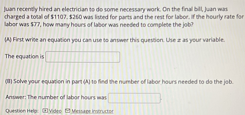 Juan recently hired an electrician to do some necessary work. On the final bill, Juan was 
charged a total of $1107. $260 was listed for parts and the rest for labor. If the hourly rate for 
labor was $77, how many hours of labor was needed to complete the job? 
(A) First write an equation you can use to answer this question. Use æ as your variable. 
The equation is □ 
(B) Solve your equation in part (A) to find the number of labor hours needed to do the job. 
Answer: The number of labor hours was □. 
Question Help: p Video Message instructor