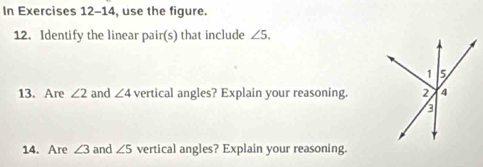 In Exercises 12-14 , use the figure. 
12. Identify the linear pair(s) that include ∠ 5. 
13. Are ∠ 2 and ∠ 4 vertical angles? Explain your reasoning. 
14. Are ∠ 3 and ∠ 5 vertical angles? Explain your reasoning.