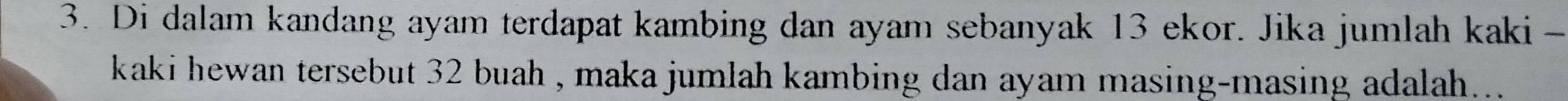 Di dalam kandang ayam terdapat kambing dan ayam sebanyak 13 ekor. Jika jumlah kaki - 
kaki hewan tersebut 32 buah , maka jumlah kambing dan ayam masing-masing adalah....